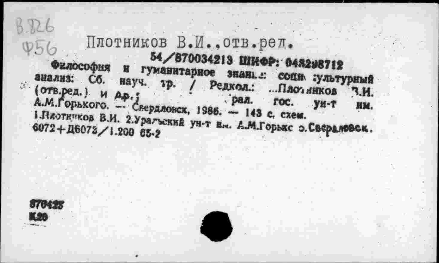 ﻿Плотников В.И..отв.рел.
М/870034213 ШИФР: 04Я2М712
науч. м>. / Р<=ЛД п001* ^Пфный . , 9 ' ^ед^ол Плотников П.И.
' РЯЛ. ГОС Уи*1*	»«л
1Я«пЛ»» в и‘,	- '« «■
. „.Л“Л	1>т 1МХ^ эХкрим«.
V/
аиал^^л” ’ гУ*,авитариое
«анализ, со. Г“‘—
(отв-ред.) и дьл
А.М.Горького. —
I ”
«072-1-Д6073/1.200
елмяг к»